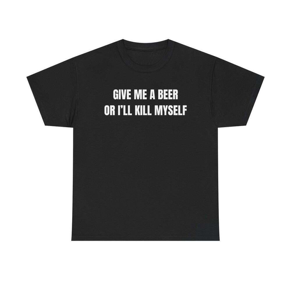 Give Me A Beer Or I_Ll Kill Myself Funny Graphic Meme Humor Unisex T Shirt